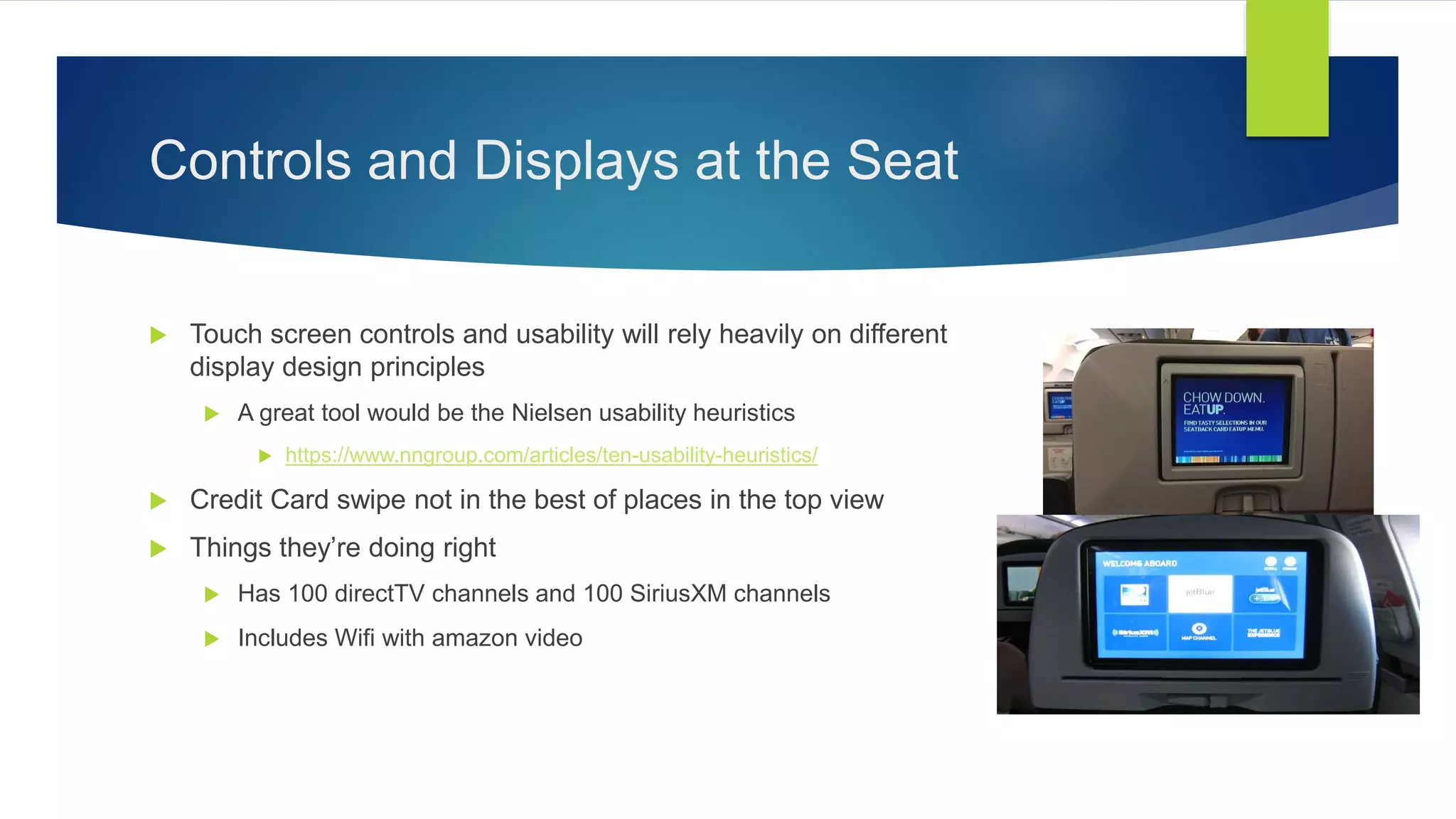Controls and Displays at the Seat
 Touch screen controls and usability will rely heavily on different
display design principles
 A great tool would be the Nielsen usability heuristics
 https://www.nngroup.com/articles/ten-usability-heuristics/
 Credit Card swipe not in the best of places in the top view
 Things they’re doing right
 Has 100 directTV channels and 100 SiriusXM channels
 Includes Wifi with amazon video
 