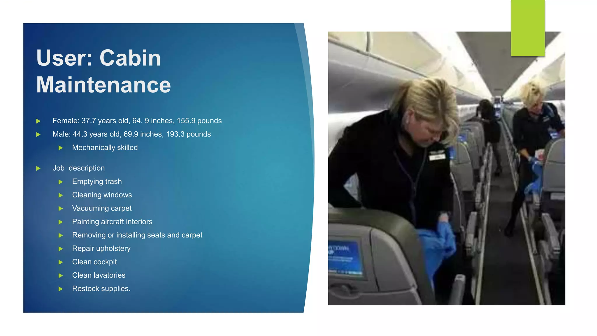  Female: 37.7 years old, 64. 9 inches, 155.9 pounds
 Male: 44.3 years old, 69.9 inches, 193.3 pounds
 Mechanically skilled
 Job description
 Emptying trash
 Cleaning windows
 Vacuuming carpet
 Painting aircraft interiors
 Removing or installing seats and carpet
 Repair upholstery
 Clean cockpit
 Clean lavatories
 Restock supplies.
User: Cabin
Maintenance
 