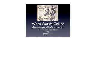 When Worlds Collide
the new world before contact
     a power point presentation
                 by
           J.Q. Hammer
 