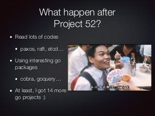 What happen after
Project 52?
Read lots of codes
paxos, raft, etcd
Using interesting go
packages
cobra, goquery
At least, I got 14 more
go projects :)
 