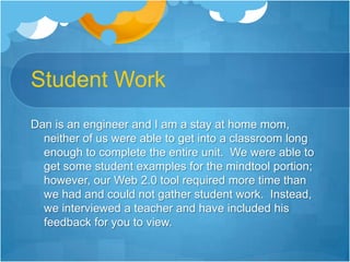 Student WorkDan is an engineer and I am a stay at home mom, neither of us were able to get into a classroom long enough to complete the entire unit.  We were able to get some student examples for the mindtool portion; however, our Web 2.0 tool required more time than we had and could not gather student work.  Instead, we interviewed a teacher and have included his feedback for you to view.