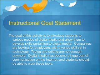 Instructional Goal StatementThe goal of this activity is to introduce students to various modes of digital media and allow them to develop skills pertaining to digital media.  Companies are looking for employees with a varied skill set in technology.  Typing and editing are not enough anymore.  Digital media has become a huge part of communication on the Internet, and students should be able to work these tools.