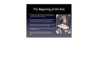 The Beginning of the End
•   The decline of the Spanish Empire in the late 16th and early
    17th centuries was directly related to a series of bad economic
    policies made by Charles V and Philip II.


•   By overstretching their resources, the monarchs mired Spain in
    tremendous debt as they attempted to crush Protestant
    uprisings and Ottoman incursions into the Mediterranean.


•   This economic crisis was compounded by the inﬂation caused
    by the massive inﬂux of New World silver and gold.


•   Ultimately, Spain saw few positive, long-term gains as a result of
    their global domination.


•   Spain's standard of living remained one of the lowest in
    Western Europe both during and after the height of the
    empire.
 