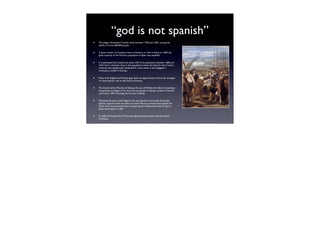 “god is not spanish”
•   The plague devastated Castilian lands between 1596 and 1602, causing the
    deaths of some 600,000 people.


•   A great number of Castilians went to America or died in battle. In 1609, the
    great majority of the Morisco population of Spain was expelled.


•   It is estimated that Castile lost about 25% of its population between 1600 and
    1623. Such a dramatic drop in the population meant the basis for the Crown's
    revenues was dangerously weakened in a time when it was engaged in
    continuous conﬂict in Europe.


•   Peace with England and France gave Spain an opportunity to focus her energies
    on restoring her rule to the Dutch provinces.


•   The Dutch, led by Maurice of Nassau, the son of William the Silent and perhaps
    the greatest strategist of his time, had succeeded in taking a number of border
    cities since 1590, including the fortress of Breda.


•   Following the peace with England, the new Spanish commander Ambrogio
    Spinola, a general with the ability to match Maurice, pressed hard against the
    Dutch and was prevented from conquering the Netherlands only by Spain's
    latest bankruptcy in 1607.


•   In 1609, the Twelve Years' Truce was signed between Spain and the United
    Provinces.
 