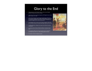 Glory to the End
•   Traditionally, historians mark the Battle of Rocroi in 1643 as the end of Spanish
    dominance in Europe, but the war was not ﬁnished.


•   Supported by the French, the Catalans, Neapolitans, and Portuguese rose up in revolt
    against the Spanish in the 1640s.


•   With the Spanish Netherlands caught between the tightening grip of French and
    Dutch forces after the Battle of Lens in 1648, the Spanish made peace with the Dutch
    and recognized the independent United Provinces in the Peace of Westphalia that
    ended both the Eighty Years' War and the Thirty Years' War.


•   The ﬁnal decades of the 17th century saw utter decay and stagnation in Spain, while
    the rest of Western Europe went through exciting changes in government and society.


•   The Glorious Revolution in England and the reign of the Sun King in France, Spain
    remained adrift.


•   The weakness and lack of interest of Philip III and Philip IV contributed to Spain's
    decay.


•   He was therefore childless, and in his ﬁnal will he left his throne to the Bourbon
    prince Philip of Anjou, rather than to a fellow Habsburg, albeit from Austria.


•   This resulted in the War of the Spanish Succession.
 