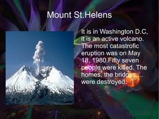 Mount St.Helens
       It is in Washington D.C,
       it is an active volcano.
       The most catastrofic
       eruption was on May
       18, 1980.Fifty seven
       people were killed. The
       homes, the bridges,...
       were destroyed.
 