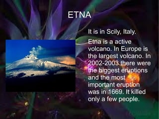 ETNA
  ●   It is in Scily, Italy.
      Etna is a active
      volcano. In Europe is
      the largest volcano. In
      2002-2003 there were
      the biggest eruptions
      and the most
      important eruption
      was in 1669. It killed
      only a few people.
 