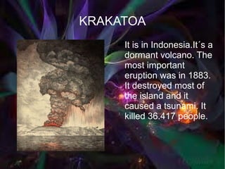 KRAKATOA
    ●   It is in Indonesia.It´s a
        dormant volcano. The
        most important
        eruption was in 1883.
        It destroyed most of
        the island and it
        caused a tsunami. It
        killed 36.417 people.
 
