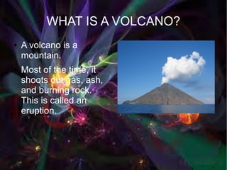 WHAT IS A VOLCANO?
●   A volcano is a
    mountain.
●   Most of the time, it
    shoots out gas, ash,
    and burning rock.
    This is called an
    eruption.
 