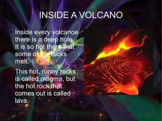 INSIDE A VOLCANO
●   Inside every volcanoe
    there is a deep hole.
    It is so hot there that
    some of the rocks
    melt.
●   This hot, runny rocks
    is called magma, but
    the hot rock that
    comes out is called
    lava.
 