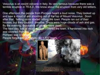 Vesuvius is an excint volcano in Italy. Its very famous because there was a
terrible eruption in 79 A.D. We know about the eruption from very old lettlers.

One afternoon the people from Pompeii heard a loud noise. They looked up
and saw a cloud of ash shooting out of the top of Mount Vesuvius . Soon
after that, failling rocks started hitting the town. People ran out of their
houses, but they couldn't breathe. There were huge clouds of ash and gas.
By the evening, thousands of people were dead.
The next day, lots of mud and ash covered the town. It hardened into rock
and covered Pompeii.
Pompeii was a lost city.
People forgot about Pompeii for 1,500 years.
 