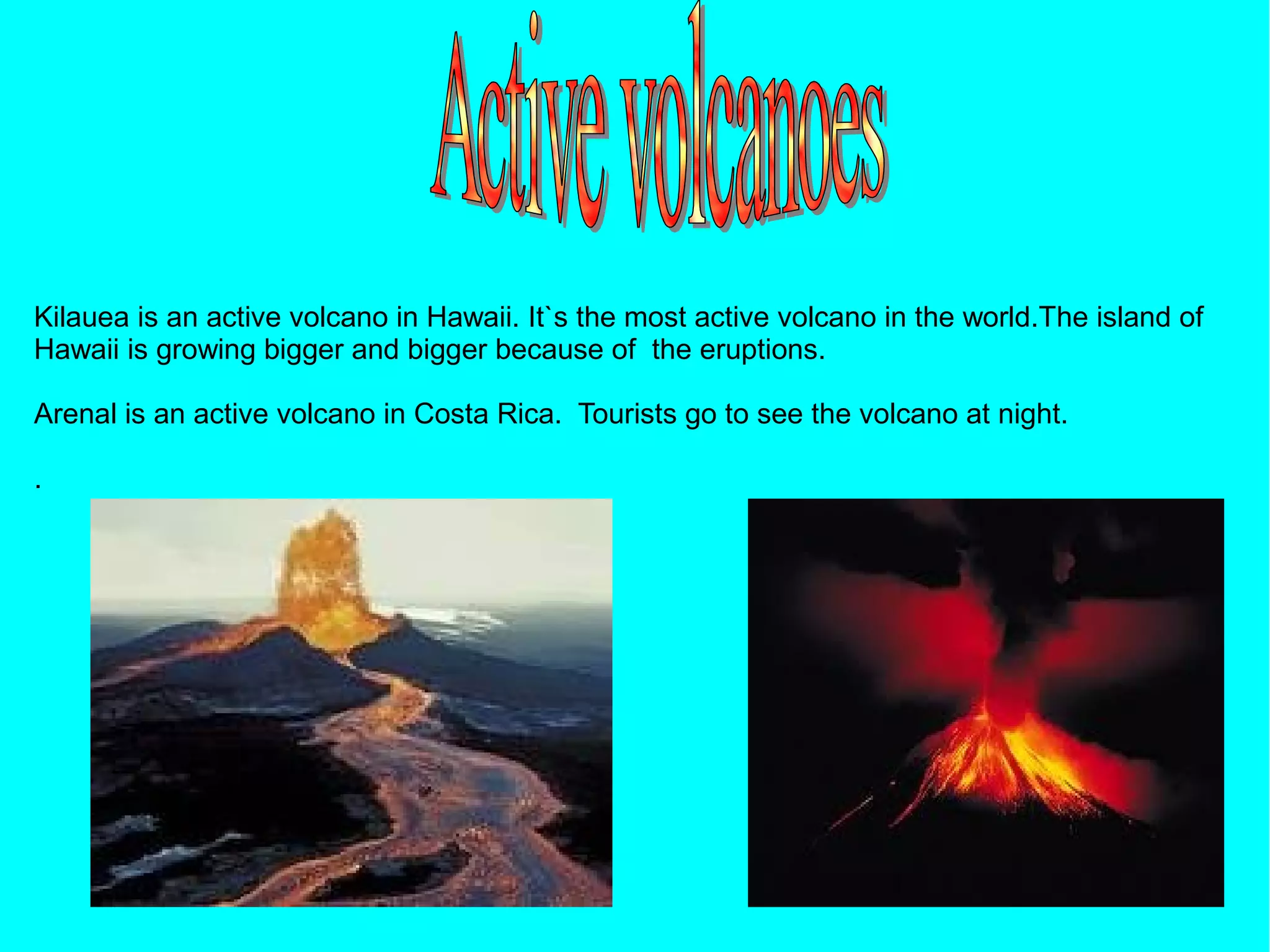 Kilauea is an active volcano in Hawaii. It`s the most active volcano in the world.The island of
Hawaii is growing bigger and bigger because of the eruptions.

Arenal is an active volcano in Costa Rica. Tourists go to see the volcano at night.

.
 