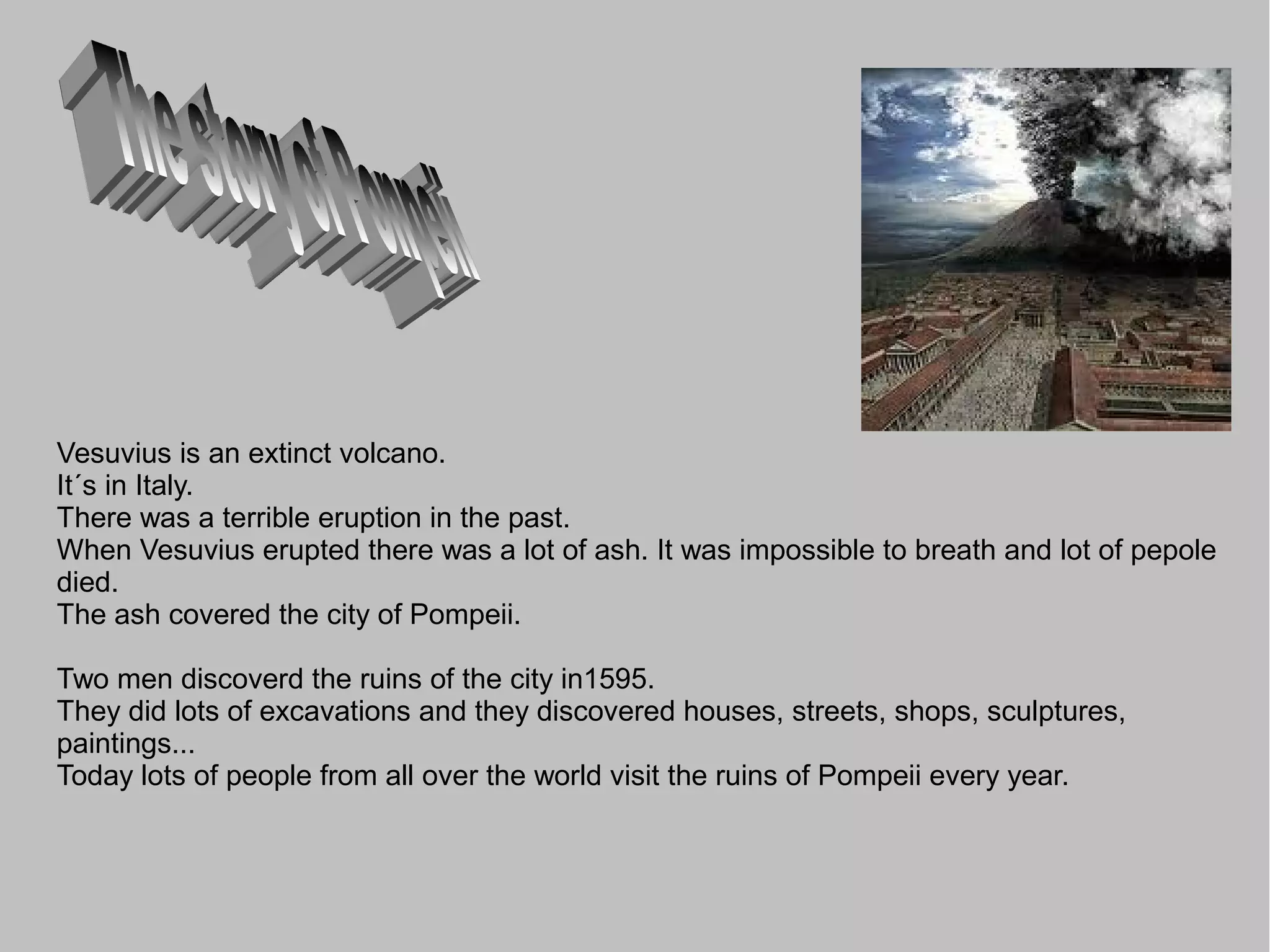 Vesuvius is an extinct volcano.
It´s in Italy.
There was a terrible eruption in the past.
When Vesuvius erupted there was a lot of ash. It was impossible to breath and lot of pepole
died.
The ash covered the city of Pompeii.

Two men discoverd the ruins of the city in1595.
They did lots of excavations and they discovered houses, streets, shops, sculptures,
paintings...
Today lots of people from all over the world visit the ruins of Pompeii every year.
 