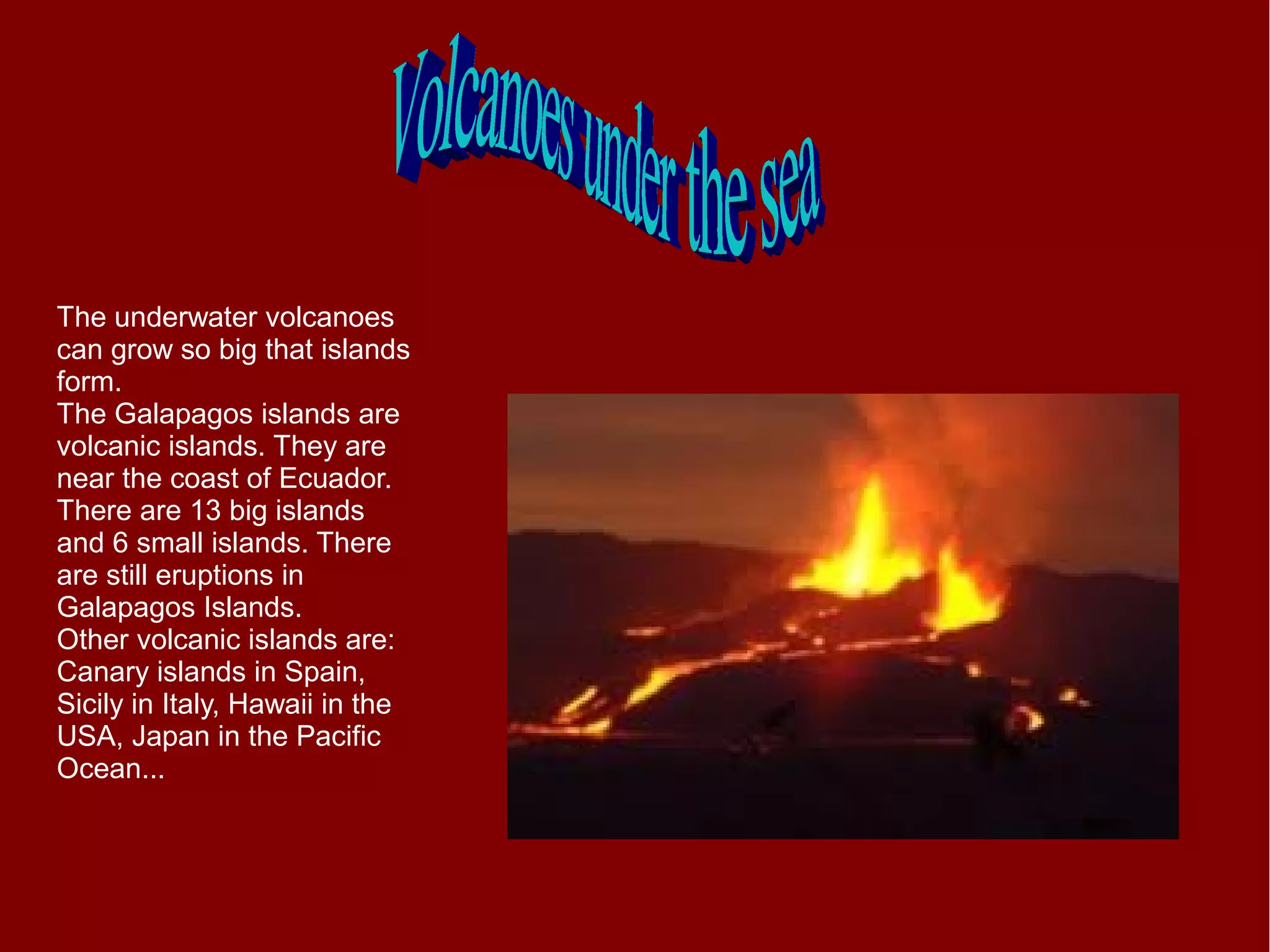 The underwater volcanoes
can grow so big that islands
form.
The Galapagos islands are
volcanic islands. They are
near the coast of Ecuador.
There are 13 big islands
and 6 small islands. There
are still eruptions in
Galapagos Islands.
Other volcanic islands are:
Canary islands in Spain,
Sicily in Italy, Hawaii in the
USA, Japan in the Pacific
Ocean...
 