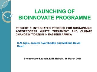 Launching of bioinnovateprogramme PROJECT 5: INTEGRATED PROCESS FOR SUSTAINABLE AGROPROCESS WASTE TREATMENT AND CLIMATE CHANGE MITIGATION IN EASTERN AFRICA K.N. Njau, Joseph Kyambadde and Mekibib David Dawit Bio-Innovate Launch, ILRI, Nairobi, 16 March 2011 