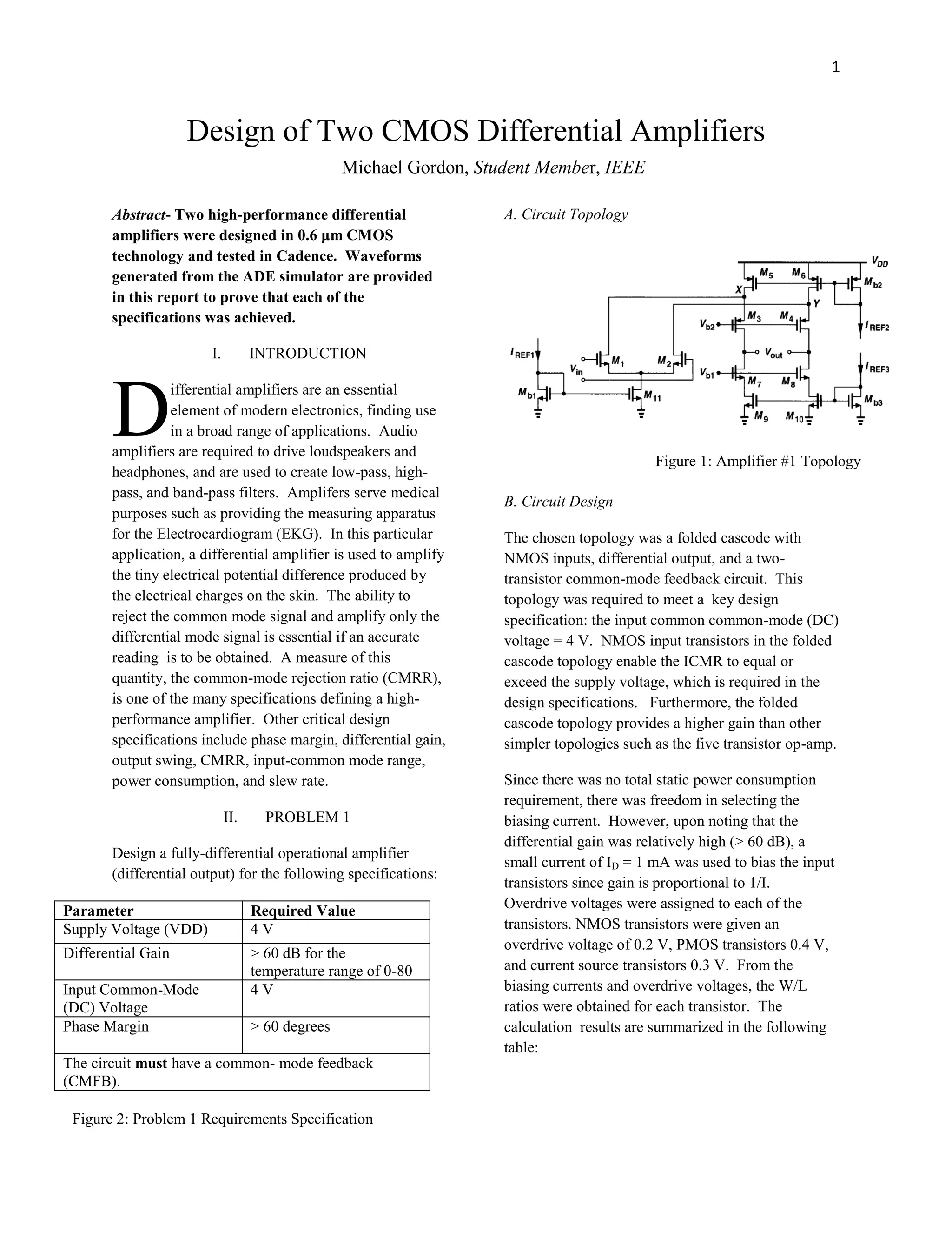 1
Design of Two CMOS Differential Amplifiers
Abstract- Two high-performance differential
amplifiers were designed in 0.6 μm CMOS
technology and tested in Cadence. Waveforms
generated from the ADE simulator are provided
in this report to prove that each of the
specifications was achieved.
I. INTRODUCTION
ifferential amplifiers are an essential
element of modern electronics, finding use
in a broad range of applications. Audio
amplifiers are required to drive loudspeakers and
headphones, and are used to create low-pass, high-
pass, and band-pass filters. Amplifers serve medical
purposes such as providing the measuring apparatus
for the Electrocardiogram (EKG). In this particular
application, a differential amplifier is used to amplify
the tiny electrical potential difference produced by
the electrical charges on the skin. The ability to
reject the common mode signal and amplify only the
differential mode signal is essential if an accurate
reading is to be obtained. A measure of this
quantity, the common-mode rejection ratio (CMRR),
is one of the many specifications defining a high-
performance amplifier. Other critical design
specifications include phase margin, differential gain,
output swing, CMRR, input-common mode range,
power consumption, and slew rate.
II. PROBLEM 1
Design a fully-differential operational amplifier
(differential output) for the following specifications:
Parameter Required Value
Supply Voltage (VDD) 4 V
Differential Gain > 60 dB for the
temperature range of 0-80
Input Common-Mode
(DC) Voltage
4 V
Phase Margin > 60 degrees
The circuit must have a common- mode feedback
(CMFB).
A. Circuit Topology
B. Circuit Design
The chosen topology was a folded cascode with
NMOS inputs, differential output, and a two-
transistor common-mode feedback circuit. This
topology was required to meet a key design
specification: the input common common-mode (DC)
voltage = 4 V. NMOS input transistors in the folded
cascode topology enable the ICMR to equal or
exceed the supply voltage, which is required in the
design specifications. Furthermore, the folded
cascode topology provides a higher gain than other
simpler topologies such as the five transistor op-amp.
Since there was no total static power consumption
requirement, there was freedom in selecting the
biasing current. However, upon noting that the
differential gain was relatively high (> 60 dB), a
small current of ID = 1 mA was used to bias the input
transistors since gain is proportional to 1/I.
Overdrive voltages were assigned to each of the
transistors. NMOS transistors were given an
overdrive voltage of 0.2 V, PMOS transistors 0.4 V,
and current source transistors 0.3 V. From the
biasing currents and overdrive voltages, the W/L
ratios were obtained for each transistor. The
calculation results are summarized in the following
table:
D
Michael Gordon, Student Member, IEEE
Figure 1: Amplifier #1 Topology
Figure 2: Problem 1 Requirements Specification
 