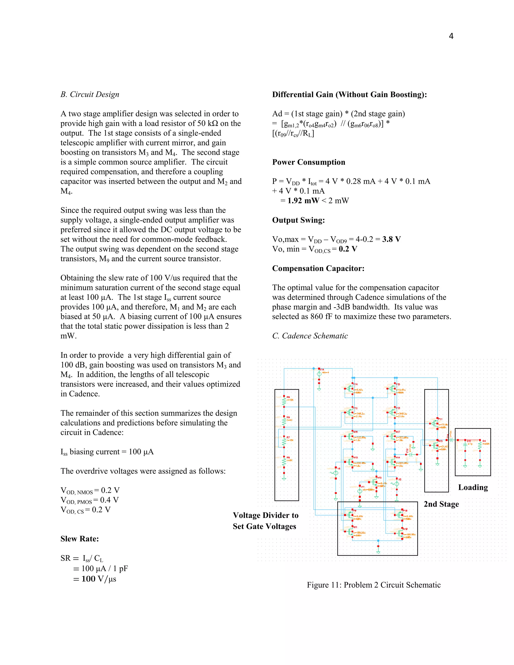 4
B. Circuit Design
A two stage amplifier design was selected in order to
provide high gain with a load resistor of 50 kΩ on the
output. The 1st stage consists of a single-ended
telescopic amplifier with current mirror, and gain
boosting on transistors M3 and M4. The second stage
is a simple common source amplifier. The circuit
required compensation, and therefore a coupling
capacitor was inserted between the output and M2 and
M4.
Since the required output swing was less than the
supply voltage, a single-ended output amplifier was
preferred since it allowed the DC output voltage to be
set without the need for common-mode feedback.
The output swing was dependent on the second stage
transistors, M9 and the current source transistor.
Obtaining the slew rate of 100 V/us required that the
minimum saturation current of the second stage equal
at least 100 μA. The 1st stage Iss current source
provides 100 μA, and therefore, M1 and M2 are each
biased at 50 μA. A biasing current of 100 μA ensures
that the total static power dissipation is less than 2
mW.
In order to provide a very high differential gain of
100 dB, gain boosting was used on transistors M3 and
M4. In addition, the lengths of all telescopic
transistors were increased, and their values optimized
in Cadence.
The remainder of this section summarizes the design
calculations and predictions before simulating the
circuit in Cadence:
Iss biasing current = 100 μA
The overdrive voltages were assigned as follows:
VOD, NMOS = 0.2 V
VOD, PMOS = 0.4 V
VOD, CS = 0.2 V
Slew Rate:
SR Iss/ CL
100 μA / 1 pF
μs
Differential Gain (Without Gain Boosting):
Ad = (1st stage gain) * (2nd stage gain)
= [gm1,2*(ro4gm4ro2) // (gm6r06ro8)] *
[(r09//rcs//RL]
Power Consumption
P = VDD * Itot = 4 V * 0.28 mA + 4 V * 0.1 mA
+ 4 V * 0.1 mA
= 1.92 mW < 2 mW
Output Swing:
Vo,max = VDD – VOD9 = 4-0.2 = 3.8 V
Vo, min = VOD,CS = 0.2 V
Compensation Capacitor:
The optimal value for the compensation capacitor
was determined through Cadence simulations of the
phase margin and -3dB bandwidth. Its value was
selected as 860 fF to maximize these two parameters.
C. Cadence Schematic
2nd Stage
Loading
Voltage Divider to
Set Gate Voltages
Gain-Boosting Stage
Figure 11: Problem 2 Circuit Schematic
 