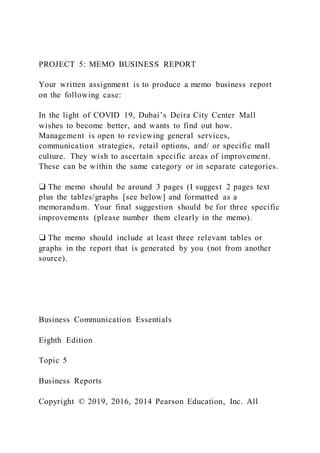 PROJECT 5: MEMO BUSINESS REPORT
Your written assignment is to produce a memo business report
on the following case:
In the light of COVID 19, Dubai’s Deira City Center Mall
wishes to become better, and wants to find out how.
Management is open to reviewing general services,
communication strategies, retail options, and/ or specific mall
culture. They wish to ascertain specific areas of improvement.
These can be within the same category or in separate categories.
❑ The memo should be around 3 pages (I suggest 2 pages text
plus the tables/graphs [see below] and formatted as a
memorandum. Your final suggestion should be for three specific
improvements (please number them clearly in the memo).
❑ The memo should include at least three relevant tables or
graphs in the report that is generated by you (not from another
source).
Business Communication Essentials
Eighth Edition
Topic 5
Business Reports
Copyright © 2019, 2016, 2014 Pearson Education, Inc. All
 