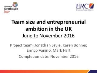 Team size and entrepreneurial
ambition in the UK
June to November 2016
Project team: Jonathan Levie, Karen Bonner,
Enrico Vanino, Mark Hart
Completion date: November 2016
 