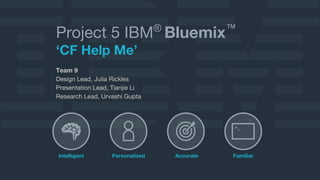 Project 5 IBM® Bluemix™ 
‘CF Help Me’ 
Team 9 
Design Lead, Julia Rickles 
Presentation Lead, Tianjie Li 
Research Lead, Urvashi Gupta 
>_ 
Intelligent Personalized Accurate Familiar 
 
