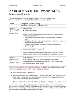 ENGL 317: Fall Technical Writing Page 1 of 1
PROJECT 5 SCHEDULE Weeks 14-15
Professional Identity
The schedule lists the work you need to complete by the end of each week.
Submit work listed in red by 11:59 PM on the day and date indicated.
Week Complete the Following
Fall Recess Monday 11/23 to Friday 11/27.
Week 14
Monday 11/30
to
Sunday 12/6
1. Read Handout:
• Assignment Sheet
2. Choose one of the following options and decide if you will need to
write a resume or a CV:
• Internship. Find an advertisement for an internship in your field of
study.
• Entry-Level. If you are close to graduation, find an advertisement for an
entry-level position in your field.
• Graduate Program. If you are close to graduation, investigate a
graduate program.
3. Study: slidedocs 1a, OR 1b, and 2.
4. Analyze the advertisement or graduate program and write a cover
letter letter and resume or CV that target the position or program.
Week 15
Monday 12/7
to
Sunday 12/13
1. Study slidedoc 3.
2. Go to Tools and Resources and choose a website builder.
3. Create your E-Portfolio website and populate it with sample work.
4. This is the last week of the course.
PROJECT 5 DELIVERABLES DUE Sunday December 13. Submit your work as follows to the
submissions drop box located at the bottom of the project page:
• Self-Evaluation, submit a Word or PDF.
• Deliverable 1: Cover Letter with Resume or CV. Submit a Word or PDF. You may submit one
file or two. If one file, separate the letter from the resume or CV with a page break. If two,
upload letter first and then the Resume or CV.
• Deliverable 2: E-Portfolio. Submit the URL to your E-Portfolio at the top of your self-evaluation.
To avoid a point penalty, verify your submission. Do not rely solely on Bblearn’s confirmation that your
work submitted. You need to check that your work submitted correctly. This means you need to go back to
the drop box after submitting your work and 1) open your document files, and 2) check that the URL will
work by cutting and pasting what you submitted into a browser.
 