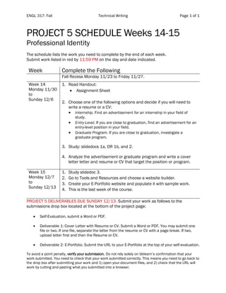 ENGL 317: Fall Technical Writing Page 1 of 1
PROJECT 5 SCHEDULE Weeks 14-15
Professional Identity
The schedule lists the work you need to complete by the end of each week.
Submit work listed in red by 11:59 PM on the day and date indicated.
Week Complete the Following
Fall Recess Monday 11/23 to Friday 11/27.
Week 14
Monday 11/30
to
Sunday 12/6
1. Read Handout:
• Assignment Sheet
2. Choose one of the following options and decide if you will need to
write a resume or a CV:
• Internship. Find an advertisement for an internship in your field of
study.
• Entry-Level. If you are close to graduation, find an advertisement for an
entry-level position in your field.
• Graduate Program. If you are close to graduation, investigate a
graduate program.
3. Study: slidedocs 1a, OR 1b, and 2.
4. Analyze the advertisement or graduate program and write a cover
letter letter and resume or CV that target the position or program.
Week 15
Monday 12/7
to
Sunday 12/13
1. Study slidedoc 3.
2. Go to Tools and Resources and choose a website builder.
3. Create your E-Portfolio website and populate it with sample work.
4. This is the last week of the course.
PROJECT 5 DELIVERABLES DUE SUNDAY 12/13. Submit your work as follows to the
submissions drop box located at the bottom of the project page:
• Self-Evaluation, submit a Word or PDF.
• Deliverable 1: Cover Letter with Resume or CV. Submit a Word or PDF. You may submit one
file or two. If one file, separate the letter from the resume or CV with a page break. If two,
upload letter first and then the Resume or CV.
• Deliverable 2: E-Portfolio. Submit the URL to your E-Portfolio at the top of your self-evaluation.
To avoid a point penalty, verify your submission. Do not rely solely on bblearn’s confirmation that your
work submitted. You need to check that your work submitted correctly. This means you need to go back to
the drop box after submitting your work and 1) open your document files, and 2) check that the URL will
work by cutting and pasting what you submitted into a browser.
 