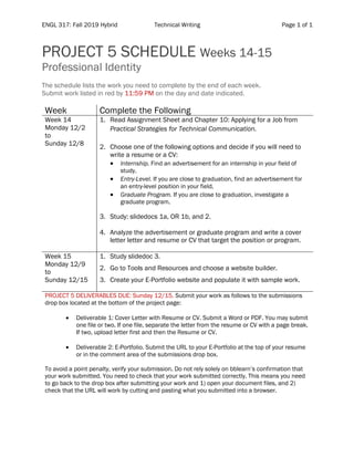 ENGL 317: Fall 2019 Hybrid Technical Writing Page 1 of 1
	
PROJECT 5 SCHEDULE Weeks 14-15
Professional Identity
The schedule lists the work you need to complete by the end of each week.
Submit work listed in red by 11:59 PM on the day and date indicated.
Week Complete the Following
Week 14
Monday 12/2
to
Sunday 12/8
1. Read Assignment Sheet and Chapter 10: Applying for a Job from
Practical Strategies for Technical Communication.
2. Choose one of the following options and decide if you will need to
write a resume or a CV:
• Internship. Find an advertisement for an internship in your field of
study.
• Entry-Level. If you are close to graduation, find an advertisement for
an entry-level position in your field.
• Graduate Program. If you are close to graduation, investigate a
graduate program.
3. Study: slidedocs 1a, OR 1b, and 2.
4. Analyze the advertisement or graduate program and write a cover
letter letter and resume or CV that target the position or program.
Week 15
Monday 12/9
to
Sunday 12/15
1. Study slidedoc 3.
2. Go to Tools and Resources and choose a website builder.
3. Create your E-Portfolio website and populate it with sample work.
PROJECT 5 DELIVERABLES DUE: Sunday 12/15. Submit your work as follows to the submissions
drop box located at the bottom of the project page:
• Deliverable 1: Cover Letter with Resume or CV. Submit a Word or PDF. You may submit
one file or two. If one file, separate the letter from the resume or CV with a page break.
If two, upload letter first and then the Resume or CV.
• Deliverable 2: E-Portfolio. Submit the URL to your E-Portfolio at the top of your resume
or in the comment area of the submissions drop box.
To avoid a point penalty, verify your submission. Do not rely solely on bblearn’s confirmation that
your work submitted. You need to check that your work submitted correctly. This means you need
to go back to the drop box after submitting your work and 1) open your document files, and 2)
check that the URL will work by cutting and pasting what you submitted into a browser.
 