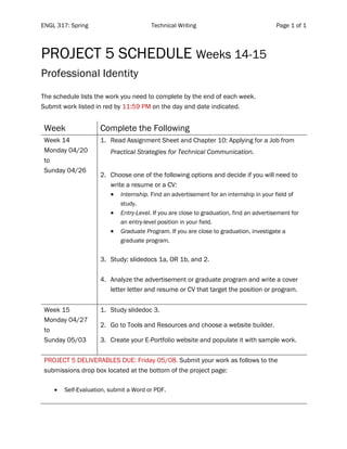 ENGL 317: Spring Technical Writing Page 1 of 1
	
PROJECT 5 SCHEDULE Weeks 14-15
Professional Identity
The schedule lists the work you need to complete by the end of each week.
Submit work listed in red by 11:59 PM on the day and date indicated.
Week Complete the Following
Week 14
Monday 04/20
to
Sunday 04/26
1. Read Assignment Sheet and Chapter 10: Applying for a Job from
Practical Strategies for Technical Communication.
2. Choose one of the following options and decide if you will need to
write a resume or a CV:
• Internship. Find an advertisement for an internship in your field of
study.
• Entry-Level. If you are close to graduation, find an advertisement for
an entry-level position in your field.
• Graduate Program. If you are close to graduation, investigate a
graduate program.
3. Study: slidedocs 1a, OR 1b, and 2.
4. Analyze the advertisement or graduate program and write a cover
letter letter and resume or CV that target the position or program.
Week 15
Monday 04/27
to
Sunday 05/03
1. Study slidedoc 3.
2. Go to Tools and Resources and choose a website builder.
3. Create your E-Portfolio website and populate it with sample work.
PROJECT 5 DELIVERABLES DUE: Friday 05/08. Submit your work as follows to the
submissions drop box located at the bottom of the project page:
• Self-Evaluation, submit a Word or PDF.
 