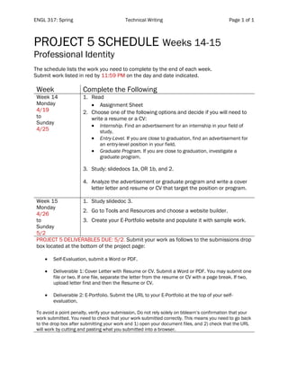 ENGL 317: Spring Technical Writing Page 1 of 1
PROJECT 5 SCHEDULE Weeks 14-15
Professional Identity
The schedule lists the work you need to complete by the end of each week.
Submit work listed in red by 11:59 PM on the day and date indicated.
Week Complete the Following
Week 14
Monday
4/19
to
Sunday
4/25
1. Read
• Assignment Sheet
2. Choose one of the following options and decide if you will need to
write a resume or a CV:
• Internship. Find an advertisement for an internship in your field of
study.
• Entry-Level. If you are close to graduation, find an advertisement for
an entry-level position in your field.
• Graduate Program. If you are close to graduation, investigate a
graduate program.
3. Study: slidedocs 1a, OR 1b, and 2.
4. Analyze the advertisement or graduate program and write a cover
letter letter and resume or CV that target the position or program.
Week 15
Monday
4/26
to
Sunday
5/2
1. Study slidedoc 3.
2. Go to Tools and Resources and choose a website builder.
3. Create your E-Portfolio website and populate it with sample work.
PROJECT 5 DELIVERABLES DUE: 5/2. Submit your work as follows to the submissions drop
box located at the bottom of the project page:
• Self-Evaluation, submit a Word or PDF.
• Deliverable 1: Cover Letter with Resume or CV. Submit a Word or PDF. You may submit one
file or two. If one file, separate the letter from the resume or CV with a page break. If two,
upload letter first and then the Resume or CV.
• Deliverable 2: E-Portfolio. Submit the URL to your E-Portfolio at the top of your self-
evaluation.
To avoid a point penalty, verify your submission. Do not rely solely on bblearn’s confirmation that your
work submitted. You need to check that your work submitted correctly. This means you need to go back
to the drop box after submitting your work and 1) open your document files, and 2) check that the URL
will work by cutting and pasting what you submitted into a browser.
 