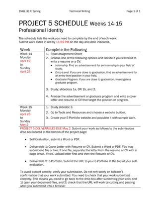 ENGL 317: Spring Technical Writing Page 1 of 1
	
PROJECT 5 SCHEDULE Weeks 14-15
Professional Identity
The schedule lists the work you need to complete by the end of each week.
Submit work listed in red by 11:59 PM on the day and date indicated.
Week Complete the Following
Week 14
Monday
April 19
to
Sunday
April 25
1. Read Assignment Sheet
2. Choose one of the following options and decide if you will need to
write a resume or a CV:
• Internship. Find an advertisement for an internship in your field of
study.
• Entry-Level. If you are close to graduation, find an advertisement for
an entry-level position in your field.
• Graduate Program. If you are close to graduation, investigate a
graduate program.
3. Study: slidedocs 1a, OR 1b, and 2.
4. Analyze the advertisement or graduate program and write a cover
letter and resume or CV that target the position or program.
Week 15
Monday
April 26
to
Sunday
May 2
1. Study slidedoc 3.
2. Go to Tools and Resources and choose a website builder.
3. Create your E-Portfolio website and populate it with sample work.
PROJECT 5 DELIVERABLES DUE May 2. Submit your work as follows to the submissions
drop box located at the bottom of the project page:
• Self-Evaluation, submit a Word or PDF.
• Deliverable 1: Cover Letter with Resume or CV. Submit a Word or PDF. You may
submit one file or two. If one file, separate the letter from the resume or CV with a
page break. If two, upload letter first and then the Resume or CV.
• Deliverable 2: E-Portfolio. Submit the URL to your E-Portfolio at the top of your self-
evaluation.
To avoid a point penalty, verify your submission. Do not rely solely on bblearn’s
confirmation that your work submitted. You need to check that your work submitted
correctly. This means you need to go back to the drop box after submitting your work and
1) open your document files, and 2) check that the URL will work by cutting and pasting
what you submitted into a browser.
 