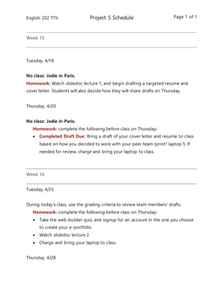 English 202 TTh Project 5 Schedule Page 1 of 1
Week 15
Tuesday, 4/18
No class: Jodie in Paris.
Homework: Watch slidedoc lecture 1, and begin drafting a targeted resume and
cover letter. Students will also decide how they will share drafts on Thursday.
Thursday, 4/20
No class: Jodie in Paris.
Homework: complete the following before class on Thursday:
 Completed Draft Due: Bring a draft of your cover letter and resume to class
based on how you decided to work with your peer team (print? laptop?). If
needed for review, charge and bring your laptop to class.
Week 16
Tuesday, 4/25
During today’s class, use the grading criteria to review team members’ drafts.
Homework: complete the following before class on Thursday:
 Take the web-builder quiz, and signup for an account in the one you choose
to create your e-portfolio.
 Watch slidedoc lecture 2.
 Charge and bring your laptop to class.
Thursday, 4/28
 