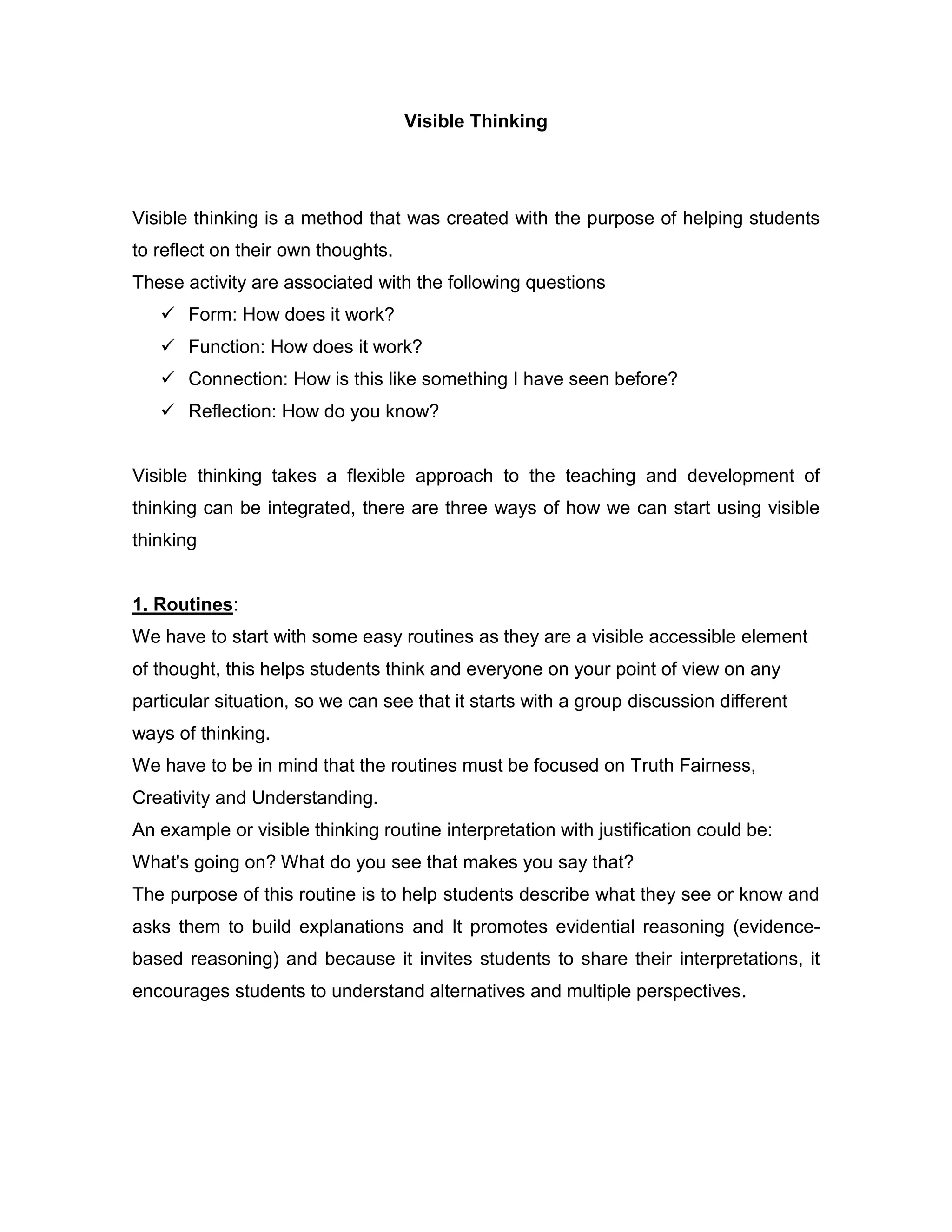 Visible Thinking




Visible thinking is a method that was created with the purpose of helping students
to reflect on their own thoughts.
These activity are associated with the following questions
    Form: How does it work?
    Function: How does it work?
    Connection: How is this like something I have seen before?
    Reflection: How do you know?


Visible thinking takes a flexible approach to the teaching and development of
thinking can be integrated, there are three ways of how we can start using visible
thinking


1. Routines:
We have to start with some easy routines as they are a visible accessible element
of thought, this helps students think and everyone on your point of view on any
particular situation, so we can see that it starts with a group discussion different
ways of thinking.
We have to be in mind that the routines must be focused on Truth Fairness,
Creativity and Understanding.
An example or visible thinking routine interpretation with justification could be:
What's going on? What do you see that makes you say that?
The purpose of this routine is to help students describe what they see or know and
asks them to build explanations and It promotes evidential reasoning (evidence-
based reasoning) and because it invites students to share their interpretations, it
encourages students to understand alternatives and multiple perspectives.
 