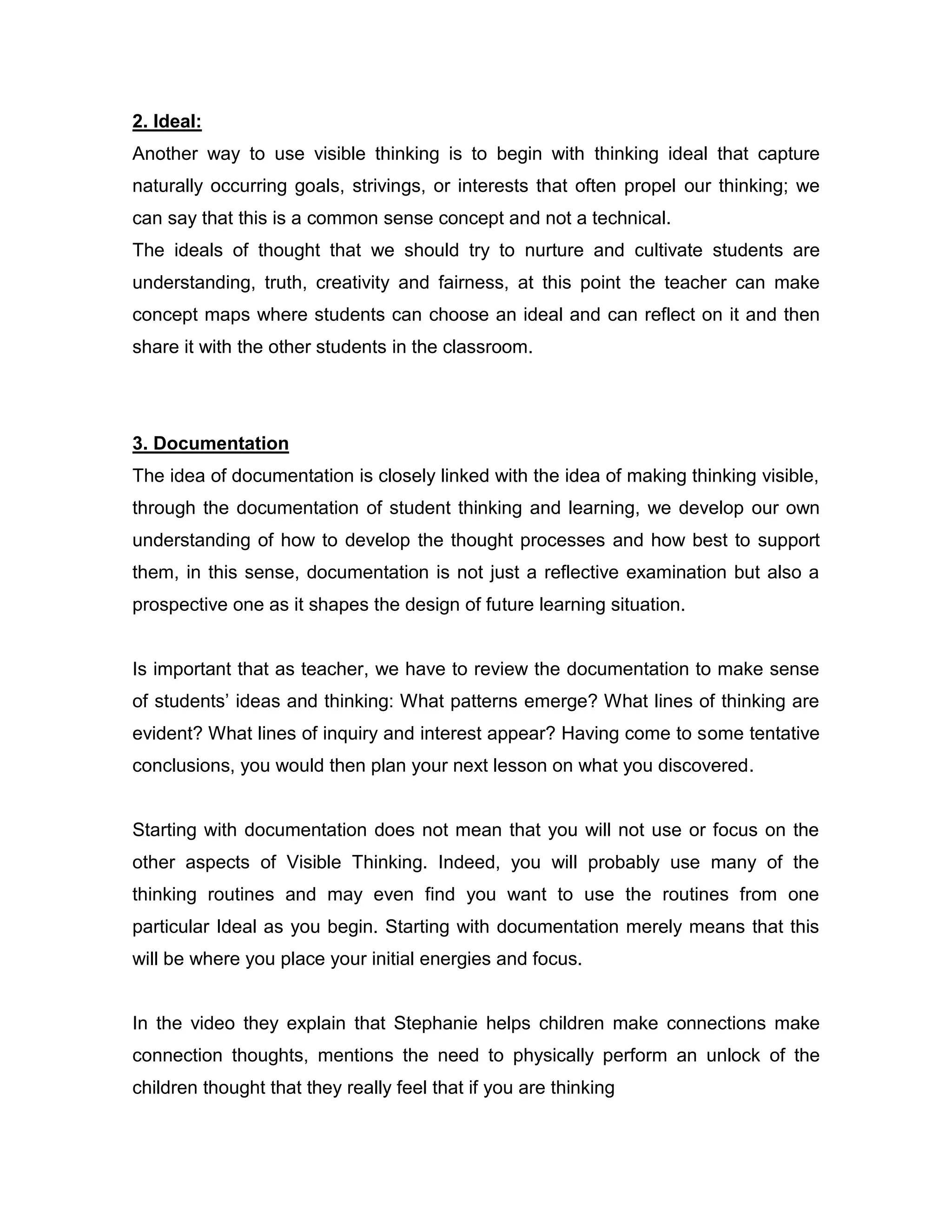 2. Ideal:
Another way to use visible thinking is to begin with thinking ideal that capture
naturally occurring goals, strivings, or interests that often propel our thinking; we
can say that this is a common sense concept and not a technical.
The ideals of thought that we should try to nurture and cultivate students are
understanding, truth, creativity and fairness, at this point the teacher can make
concept maps where students can choose an ideal and can reflect on it and then
share it with the other students in the classroom.




3. Documentation
The idea of documentation is closely linked with the idea of making thinking visible,
through the documentation of student thinking and learning, we develop our own
understanding of how to develop the thought processes and how best to support
them, in this sense, documentation is not just a reflective examination but also a
prospective one as it shapes the design of future learning situation.


Is important that as teacher, we have to review the documentation to make sense
of students’ ideas and thinking: What patterns emerge? What lines of thinking are
evident? What lines of inquiry and interest appear? Having come to some tentative
conclusions, you would then plan your next lesson on what you discovered.


Starting with documentation does not mean that you will not use or focus on the
other aspects of Visible Thinking. Indeed, you will probably use many of the
thinking routines and may even find you want to use the routines from one
particular Ideal as you begin. Starting with documentation merely means that this
will be where you place your initial energies and focus.


In the video they explain that Stephanie helps children make connections make
connection thoughts, mentions the need to physically perform an unlock of the
children thought that they really feel that if you are thinking
 