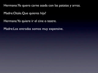 Hermano:Yo quero carne asada con las patatas y arroz.

Madre:Otale.Que quieres hija?

Hermana:Yo quiere ir el cine o teatre.

Madre:Los entradas somos muy expensive.
 