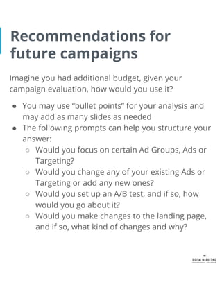 Recommendations for
future campaigns
Imagine you had additional budget, given your
campaign evaluation, how would you use it?
● You may use “bullet points” for your analysis and
may add as many slides as needed
● The following prompts can help you structure your
answer:
○ Would you focus on certain Ad Groups, Ads or
Targeting?
○ Would you change any of your existing Ads or
Targeting or add any new ones?
○ Would you set up an A/B test, and if so, how
would you go about it?
○ Would you make changes to the landing page,
and if so, what kind of changes and why?
 