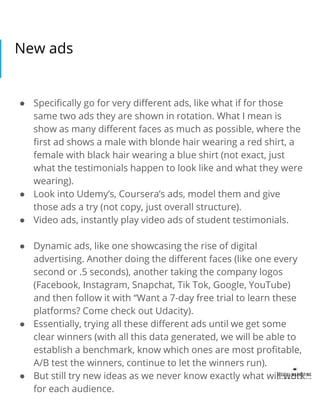 New ads
● Specifically go for very different ads, like what if for those
same two ads they are shown in rotation. What I mean is
show as many different faces as much as possible, where the
first ad shows a male with blonde hair wearing a red shirt, a
female with black hair wearing a blue shirt (not exact, just
what the testimonials happen to look like and what they were
wearing).
● Look into Udemy’s, Coursera’s ads, model them and give
those ads a try (not copy, just overall structure).
● Video ads, instantly play video ads of student testimonials.
● Dynamic ads, like one showcasing the rise of digital
advertising. Another doing the different faces (like one every
second or .5 seconds), another taking the company logos
(Facebook, Instagram, Snapchat, Tik Tok, Google, YouTube)
and then follow it with “Want a 7-day free trial to learn these
platforms? Come check out Udacity).
● Essentially, trying all these different ads until we get some
clear winners (with all this data generated, we will be able to
establish a benchmark, know which ones are most profitable,
A/B test the winners, continue to let the winners run).
● But still try new ideas as we never know exactly what will work
for each audience.
 