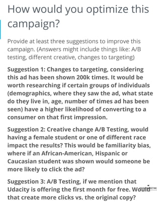 How would you optimize this
campaign?
Provide at least three suggestions to improve this
campaign. (Answers might include things like: A/B
testing, different creative, changes to targeting)
Suggestion 1: Changes to targeting, considering
this ad has been shown 200k times. It would be
worth researching if certain groups of individuals
(demographics, where they saw the ad, what state
do they live in, age, number of times ad has been
seen) have a higher likelihood of converting to a
consumer on that first impression.
Suggestion 2: Creative change A/B Testing, would
having a female student or one of different race
impact the results? This would be familiarity bias,
where if an African-American, Hispanic or
Caucasian student was shown would someone be
more likely to click the ad?
Suggestion 3: A/B Testing, if we mention that
Udacity is offering the first month for free. Would
that create more clicks vs. the original copy?
 
