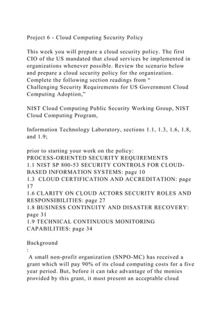 Project 6 - Cloud Computing Security Policy
This week you will prepare a cloud security policy. The first
CIO of the US mandated that cloud services be implemented in
organizations whenever possible. Review the scenario below
and prepare a cloud security policy for the organization.
Complete the following section readings from “
Challenging Security Requirements for US Government Cloud
Computing Adoption,”
NIST Cloud Computing Public Security Working Group, NIST
Cloud Computing Program,
Information Technology Laboratory, sections 1.1, 1.3, 1.6, 1.8,
and 1.9;
prior to starting your work on the policy:
PROCESS-ORIENTED SECURITY REQUIREMENTS
1.1 NIST SP 800-53 SECURITY CONTROLS FOR CLOUD-
BASED INFORMATION SYSTEMS: page 10
1.3 CLOUD CERTIFICATION AND ACCREDITATION: page
17
1.6 CLARITY ON CLOUD ACTORS SECURITY ROLES AND
RESPONSIBILITIES: page 27
1.8 BUSINESS CONTINUITY AND DISASTER RECOVERY:
page 31
1.9 TECHNICAL CONTINUOUS MONITORING
CAPABILITIES: page 34
Background
:
A small non-profit organization (SNPO-MC) has received a
grant which will pay 90% of its cloud computing costs for a five
year period. But, before it can take advantage of the monies
provided by this grant, it must present an acceptable cloud
 