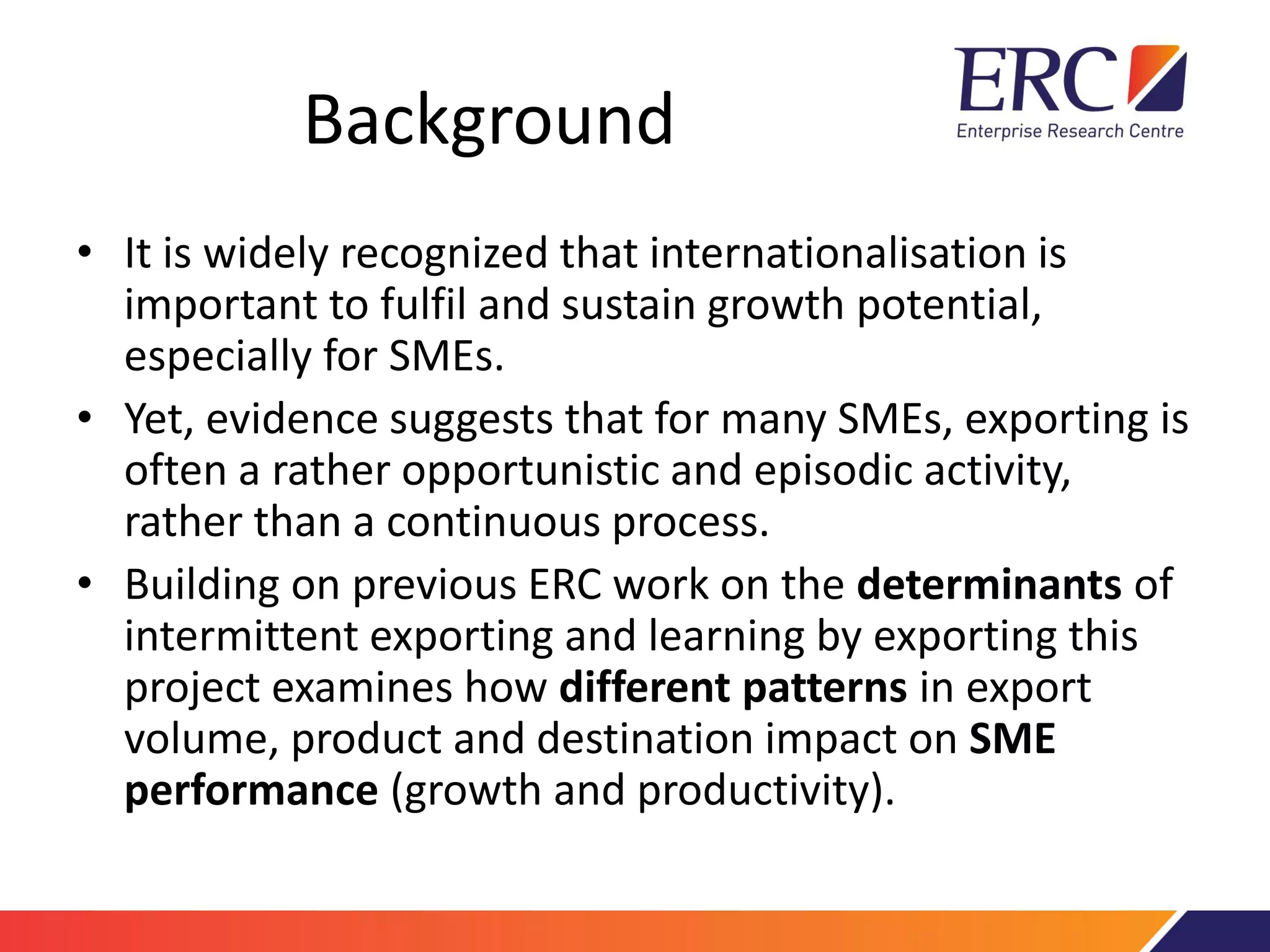 Background
• It is widely recognized that internationalisation is
important to fulfil and sustain growth potential,
especially for SMEs.
• Yet, evidence suggests that for many SMEs, exporting is
often a rather opportunistic and episodic activity,
rather than a continuous process.
• Building on previous ERC work on the determinants of
intermittent exporting and learning by exporting this
project examines how different patterns in export
volume, product and destination impact on SME
performance (growth and productivity).
 