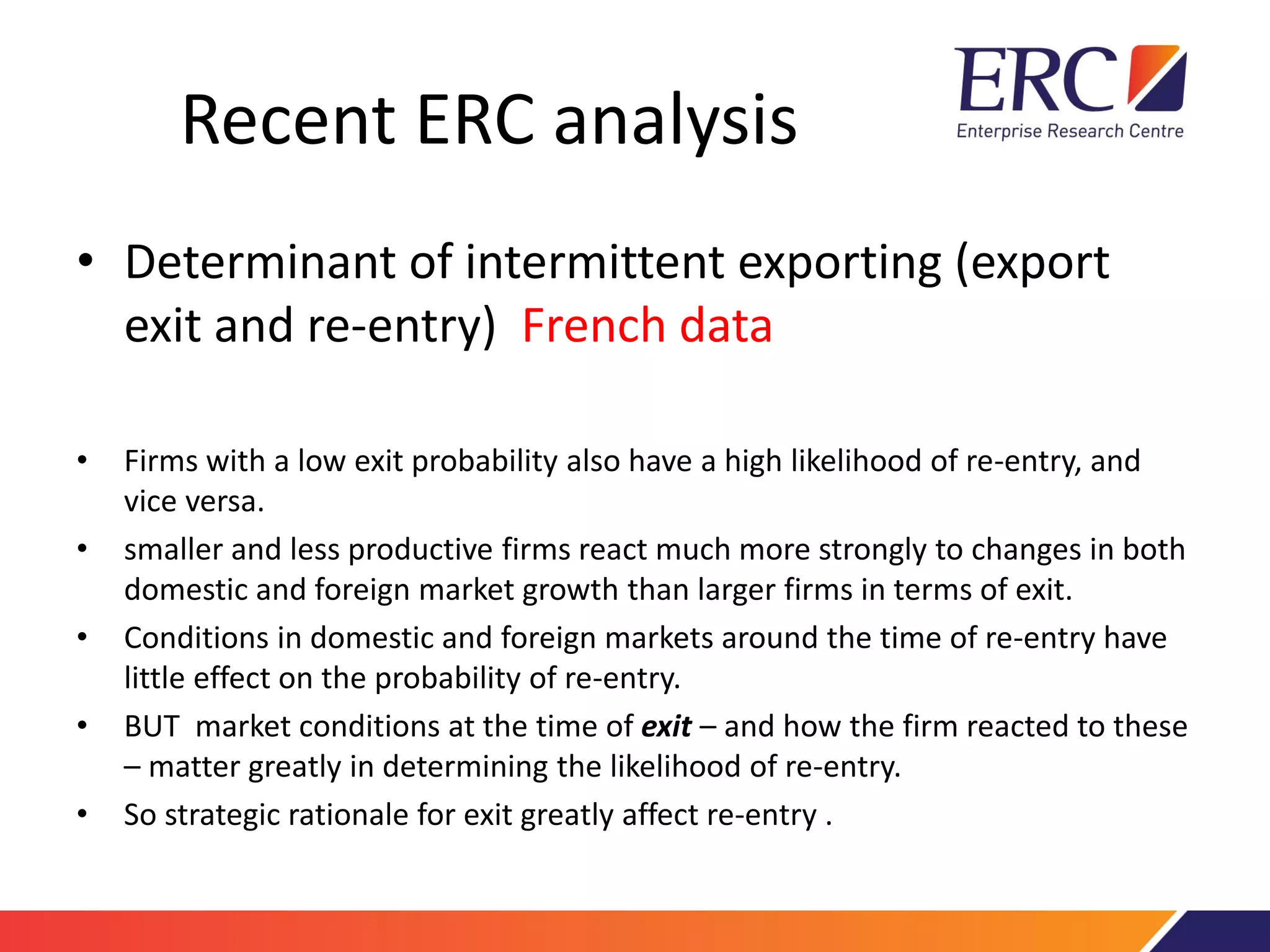 Recent ERC analysis
• Determinant of intermittent exporting (export
exit and re-entry) French data
• Firms with a low exit probability also have a high likelihood of re-entry, and
vice versa.
• smaller and less productive firms react much more strongly to changes in both
domestic and foreign market growth than larger firms in terms of exit.
• Conditions in domestic and foreign markets around the time of re-entry have
little effect on the probability of re-entry.
• BUT market conditions at the time of exit – and how the firm reacted to these
– matter greatly in determining the likelihood of re-entry.
• So strategic rationale for exit greatly affect re-entry .
 