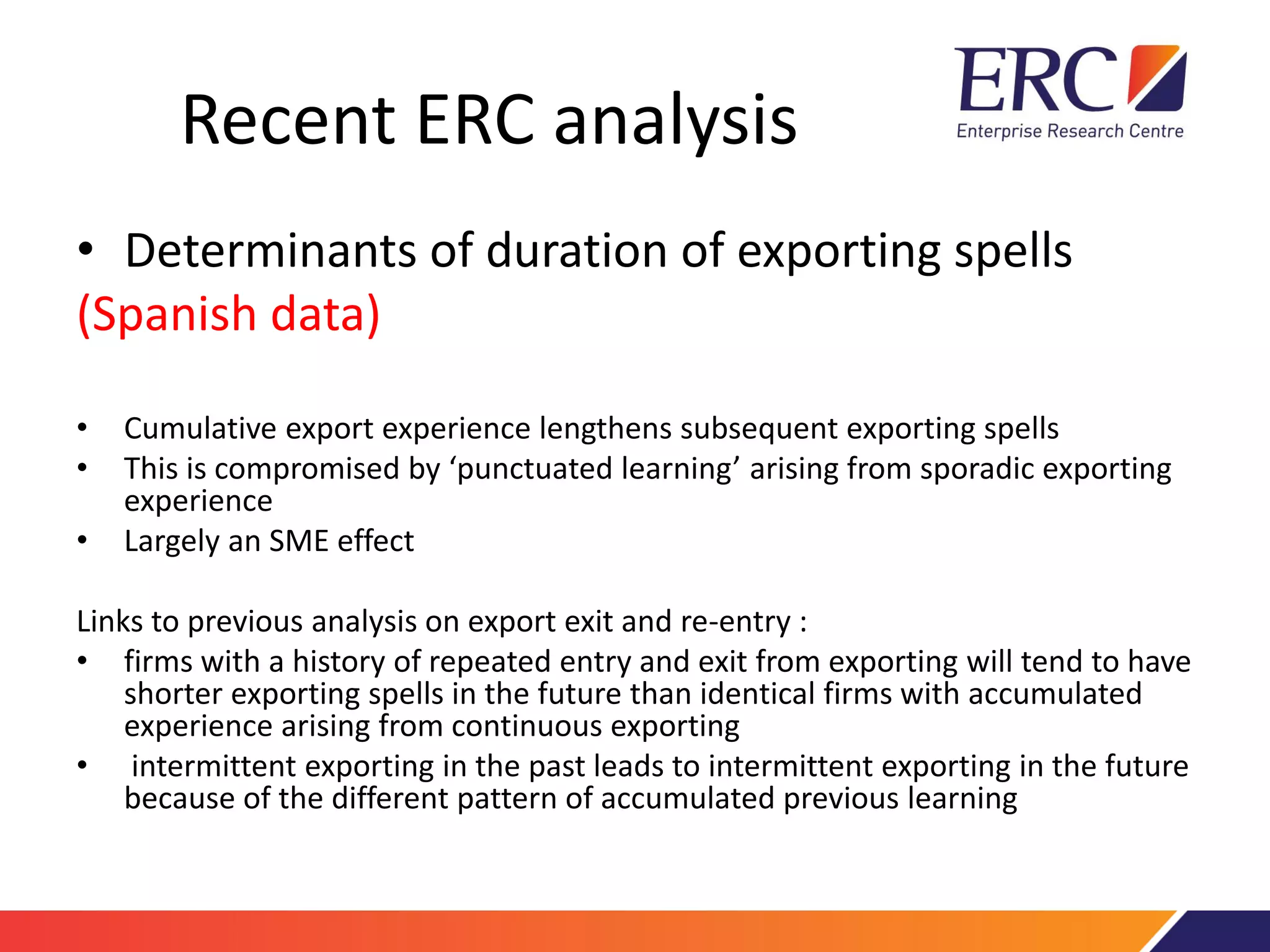 Recent ERC analysis
• Determinants of duration of exporting spells
(Spanish data)
• Cumulative export experience lengthens subsequent exporting spells
• This is compromised by ‘punctuated learning’ arising from sporadic exporting
experience
• Largely an SME effect
Links to previous analysis on export exit and re-entry :
• firms with a history of repeated entry and exit from exporting will tend to have
shorter exporting spells in the future than identical firms with accumulated
experience arising from continuous exporting
• intermittent exporting in the past leads to intermittent exporting in the future
because of the different pattern of accumulated previous learning
 