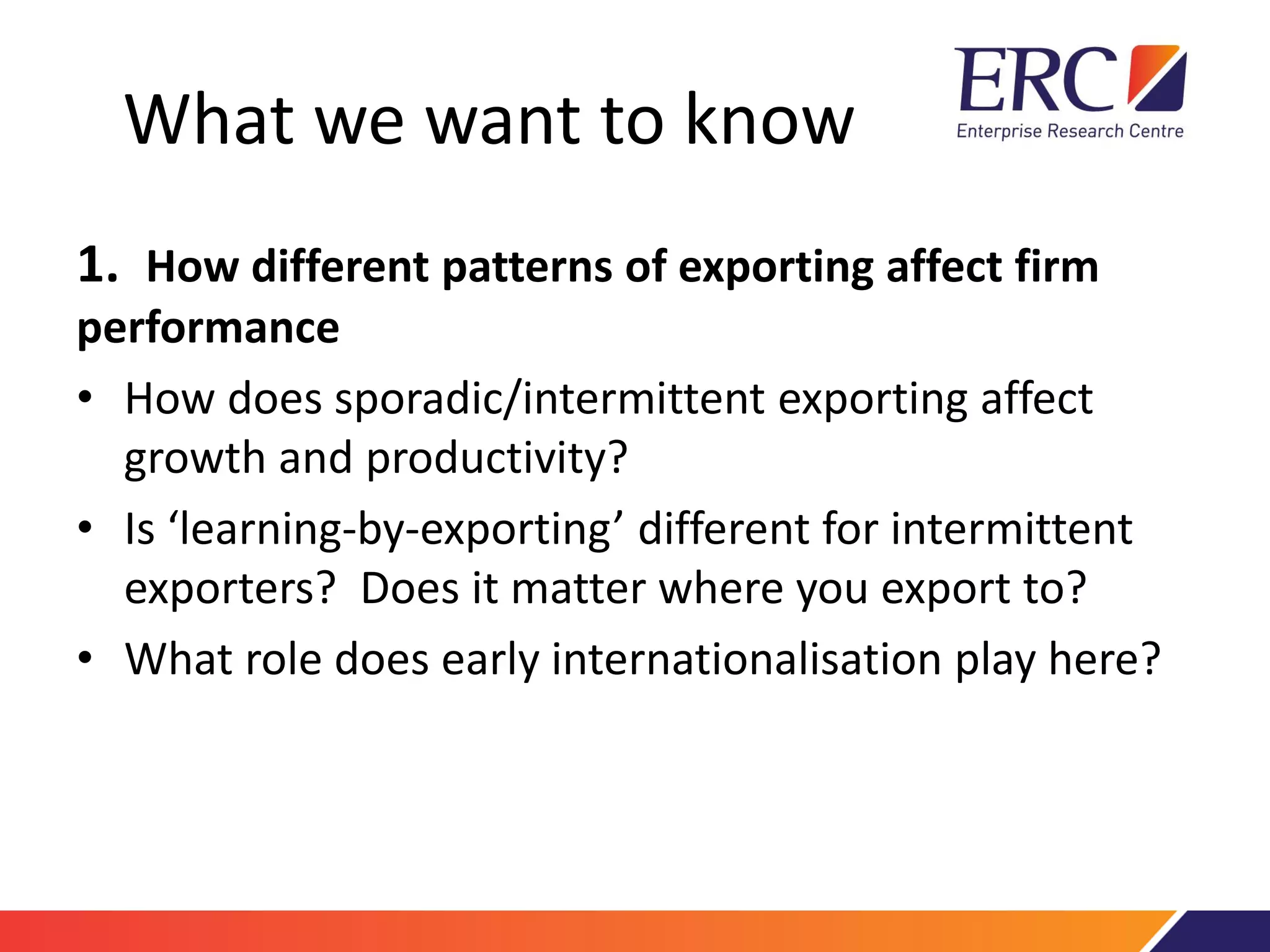What we want to know
1. How different patterns of exporting affect firm
performance
• How does sporadic/intermittent exporting affect
growth and productivity?
• Is ‘learning-by-exporting’ different for intermittent
exporters? Does it matter where you export to?
• What role does early internationalisation play here?
 