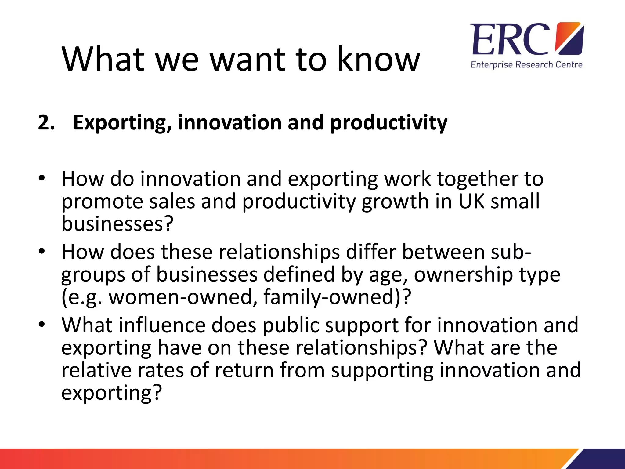 What we want to know
2. Exporting, innovation and productivity
• How do innovation and exporting work together to
promote sales and productivity growth in UK small
businesses?
• How does these relationships differ between sub-
groups of businesses defined by age, ownership type
(e.g. women-owned, family-owned)?
• What influence does public support for innovation and
exporting have on these relationships? What are the
relative rates of return from supporting innovation and
exporting?
 