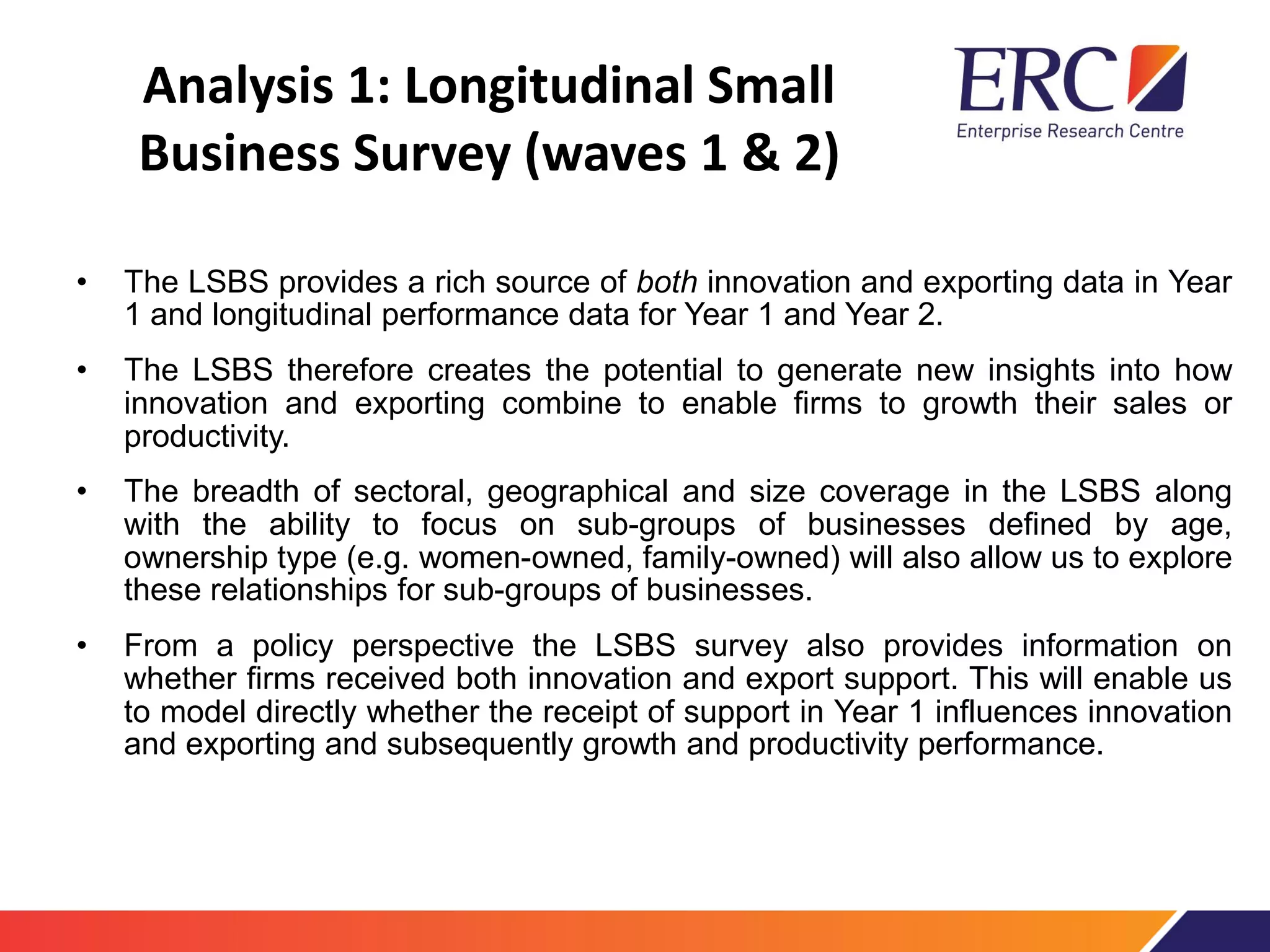 Analysis 1: Longitudinal Small
Business Survey (waves 1 & 2)
• The LSBS provides a rich source of both innovation and exporting data in Year
1 and longitudinal performance data for Year 1 and Year 2.
• The LSBS therefore creates the potential to generate new insights into how
innovation and exporting combine to enable firms to growth their sales or
productivity.
• The breadth of sectoral, geographical and size coverage in the LSBS along
with the ability to focus on sub-groups of businesses defined by age,
ownership type (e.g. women-owned, family-owned) will also allow us to explore
these relationships for sub-groups of businesses.
• From a policy perspective the LSBS survey also provides information on
whether firms received both innovation and export support. This will enable us
to model directly whether the receipt of support in Year 1 influences innovation
and exporting and subsequently growth and productivity performance.
 