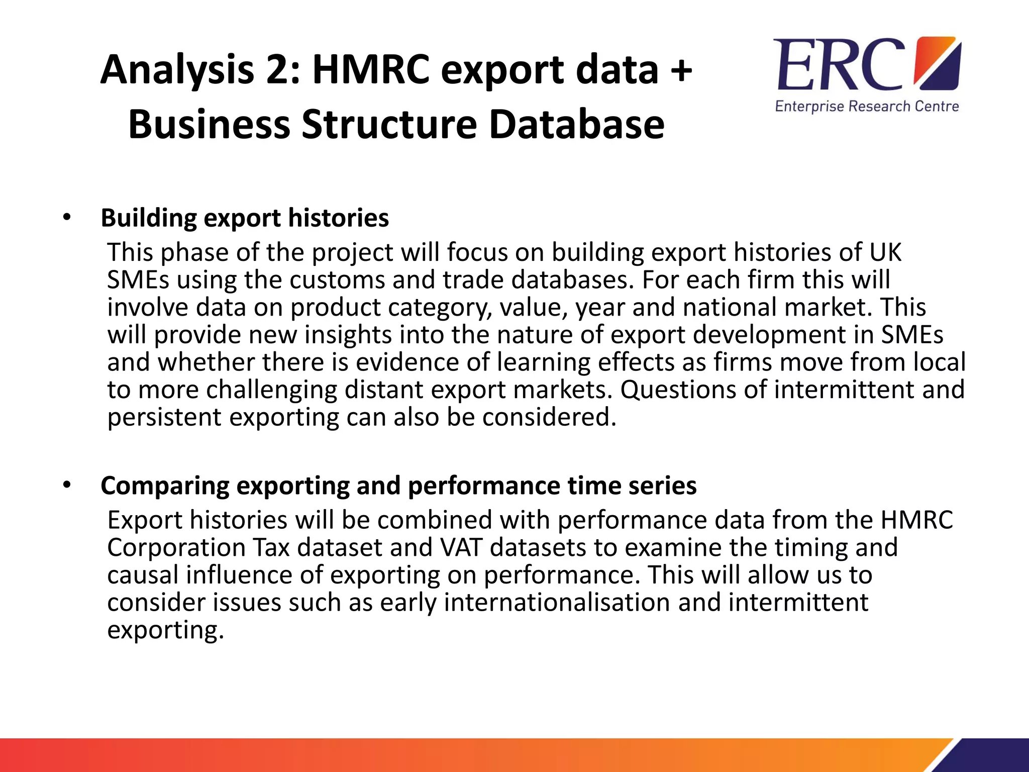 Analysis 2: HMRC export data +
Business Structure Database
• Building export histories
This phase of the project will focus on building export histories of UK
SMEs using the customs and trade databases. For each firm this will
involve data on product category, value, year and national market. This
will provide new insights into the nature of export development in SMEs
and whether there is evidence of learning effects as firms move from local
to more challenging distant export markets. Questions of intermittent and
persistent exporting can also be considered.
• Comparing exporting and performance time series
Export histories will be combined with performance data from the HMRC
Corporation Tax dataset and VAT datasets to examine the timing and
causal influence of exporting on performance. This will allow us to
consider issues such as early internationalisation and intermittent
exporting.
 