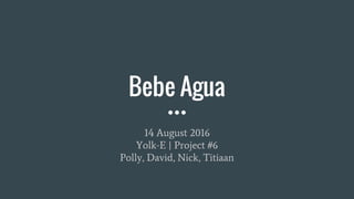 Bebe Agua
14 August 2016
Yolk-E | Project #6
Polly, David, Nick, Titiaan
 