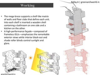 • The mega-brace supports a shelf-like matrix
of walls and floor slabs that define each unit.
Into each shelf is inserted a wooden shell
containing a bathroom on one side and a
kitchen on the other.
• A high-performance façade—composed of
frameless IGUs—emphasizes the remarkable
exterior views while interior black-out and
shade roller blinds control sunlight and
glare.
Working
Rafay.A | greenarchworld.in
greenarchworld.in
 