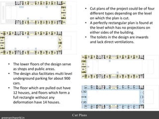 • Cut plans of the project could be of four
different types depending on the level
on which the plan is cut.
• A perfectly rectangular plan is found at
the level which has no projections on
either sides of the building.
• The toilets in the design are inwards
and lack direct ventilations.
Cut Plans
• The lower floors of the design serve
as shops and public areas.
• The design also facilitates multi level
underground parking for about 900
cars.
• The floor which are pulled out have
12 houses, and floors which form a
full rectangle without any
deformation have 14 houses.
greenarchworld.in
 