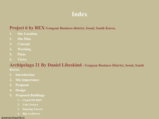 Index
Project 6 by REX-Yongsan Business district, Seoul, South Korea.
1. Site Location
2. Site Plan
3. Concept
4. Working
5. Plans
6. Views
Archipelago 21 By Daniel Libeskind –Yongsan Business District, Seoul, South
Korea.
1. Introduction
2. Site importance
3. Proposal
4. Design
5. Proposed Buildings
1. Cloud-MVRDV
2. Velo Towers
3. Dancing Towers
4. BigArchitects
greenarchworld.in
 