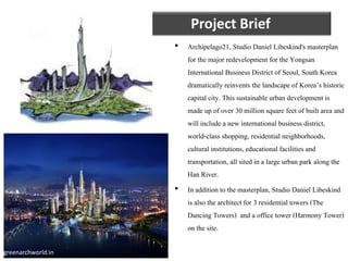 Project Brief
• Archipelago21, Studio Daniel Libeskind's masterplan
for the major redevelopment for the Yongsan
International Business District of Seoul, South Korea
dramatically reinvents the landscape of Korea’s historic
capital city. This sustainable urban development is
made up of over 30 million square feet of built area and
will include a new international business district,
world-class shopping, residential neighborhoods,
cultural institutions,educational facilities and
transportation, all sited in a large urban park along the
Han River.
• In addition to the masterplan, Studio Daniel Libeskind
is also the architect for 3 residential towers (The
Dancing Towers) and a office tower (Harmony Tower)
on the site.
greenarchworld.in
 